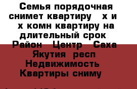 Семья порядочная снимет квартиру 2-х и 3-х комн.квартиру на длительный срок › Район ­ Центр - Саха (Якутия) респ. Недвижимость » Квартиры сниму   